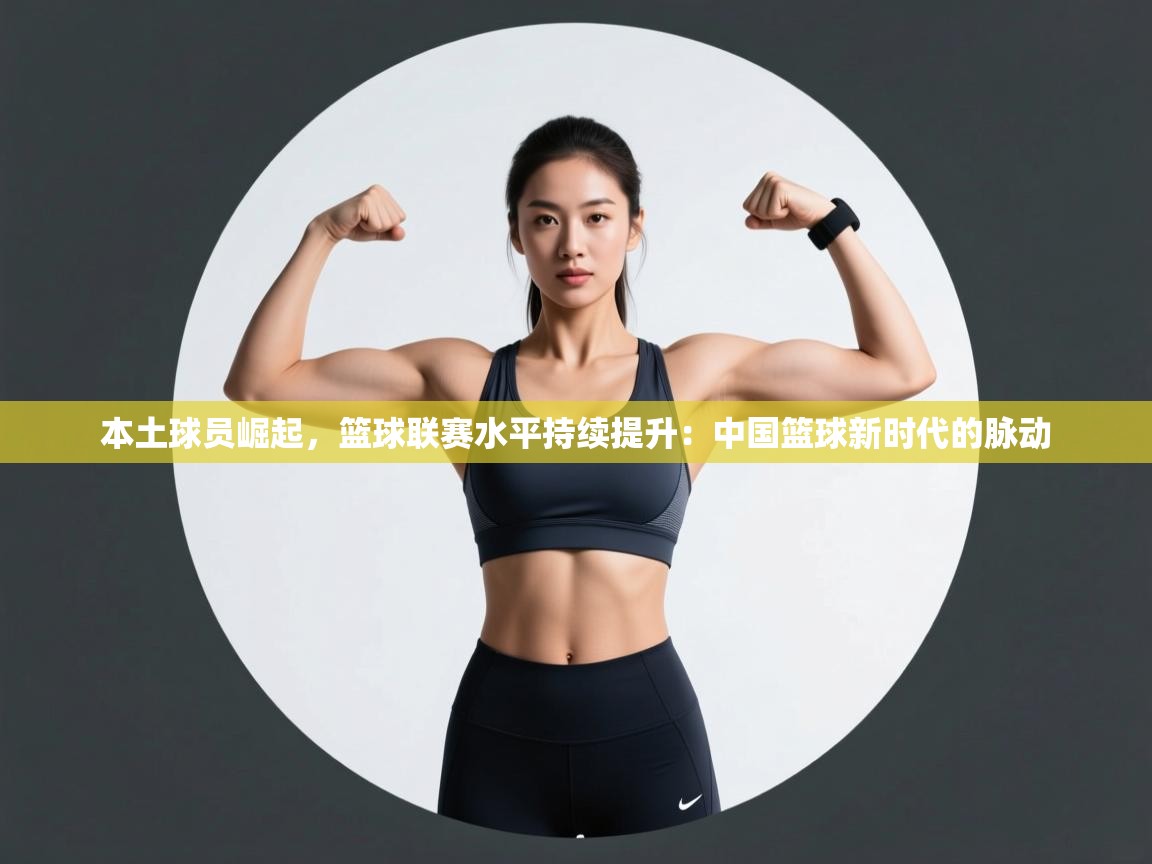 本土球员崛起,篮球联赛水平持续提升:中国篮球新时代的脉动 第1张